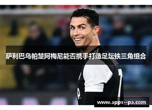 萨利巴乌帕楚阿梅尼能否携手打造足坛铁三角组合