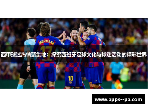 西甲球迷热情聚集地:探索西班牙足球文化与球迷活动的精彩世界 西甲球迷热情聚集地:探索西班牙足球文化与球迷活动的精彩世界