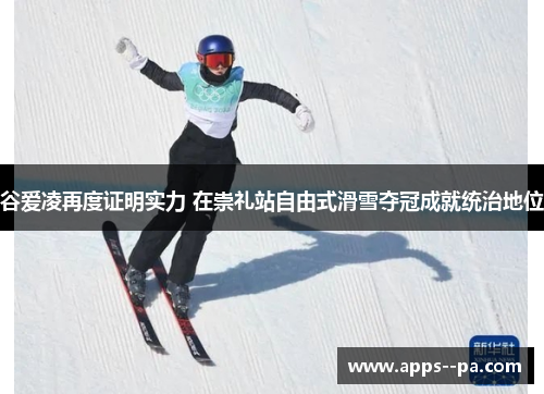 谷爱凌再度证明实力 在崇礼站自由式滑雪夺冠成就统治地位