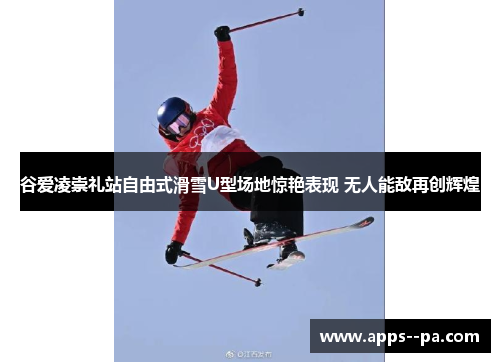 谷爱凌崇礼站自由式滑雪U型场地惊艳表现 无人能敌再创辉煌