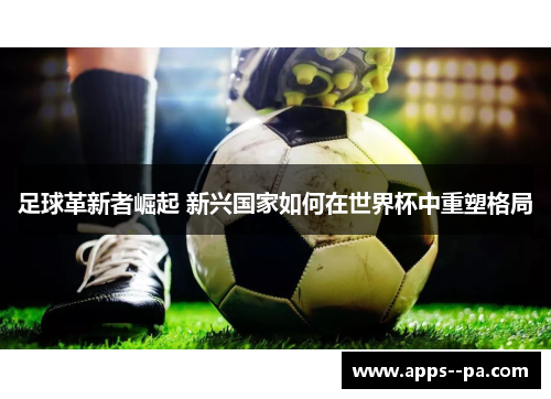 足球革新者崛起 新兴国家如何在世界杯中重塑格局 足球革新者崛起 新兴国家如何在世界杯中重塑格局
