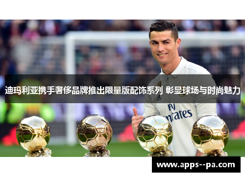 迪玛利亚携手奢侈品牌推出限量版配饰系列 彰显球场与时尚魅力