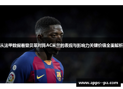 从法甲数据看登贝莱对阵AC米兰的表现与影响力关键价值全面解析