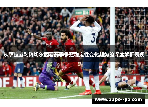 从萨拉赫对阵切尔西看赛季争冠稳定性变化趋势的深度解析表现