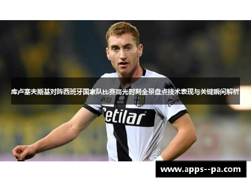 库卢塞夫斯基对阵西班牙国家队比赛高光时刻全景盘点技术表现与关键瞬间解析