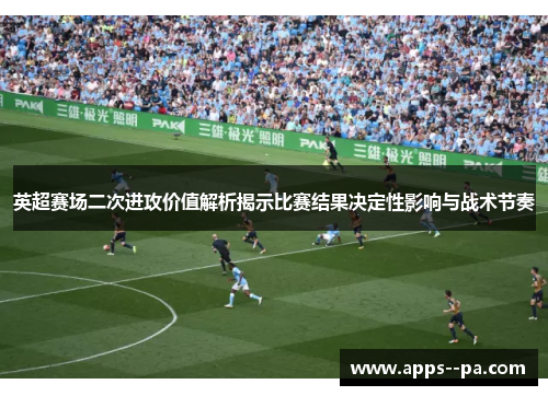 英超赛场二次进攻价值解析揭示比赛结果决定性影响与战术节奏