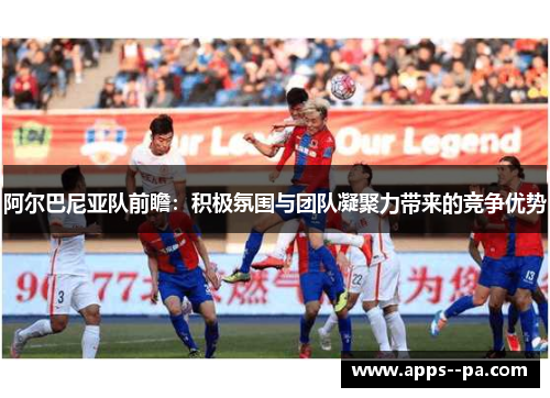 阿尔巴尼亚队前瞻：积极氛围与团队凝聚力带来的竞争优势