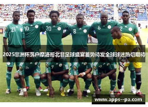 2025非洲杯落户摩洛哥北非足球盛宴蓄势待发全球球迷热切期待