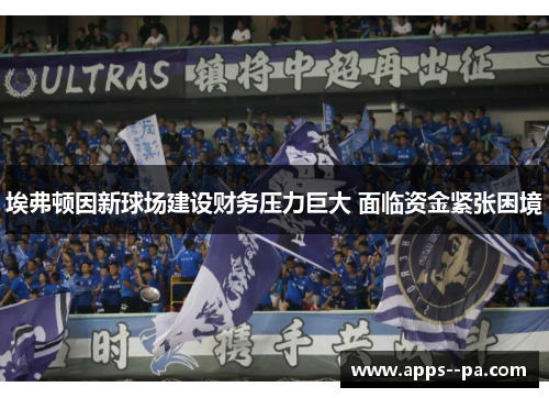 埃弗顿因新球场建设财务压力巨大 面临资金紧张困境