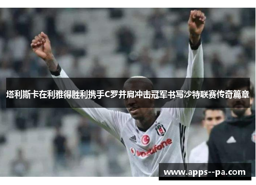 塔利斯卡在利雅得胜利携手C罗并肩冲击冠军书写沙特联赛传奇篇章