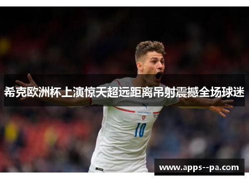 希克欧洲杯上演惊天超远距离吊射震撼全场球迷