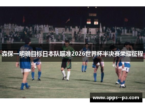 森保一明确目标日本队瞄准2026世界杯半决赛荣耀征程