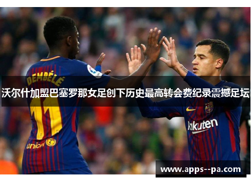 沃尔什加盟巴塞罗那女足创下历史最高转会费纪录震撼足坛