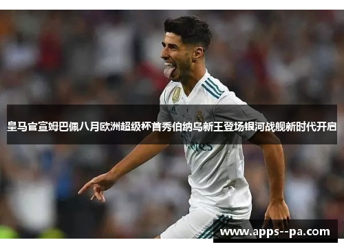 皇马官宣姆巴佩八月欧洲超级杯首秀伯纳乌新王登场银河战舰新时代开启