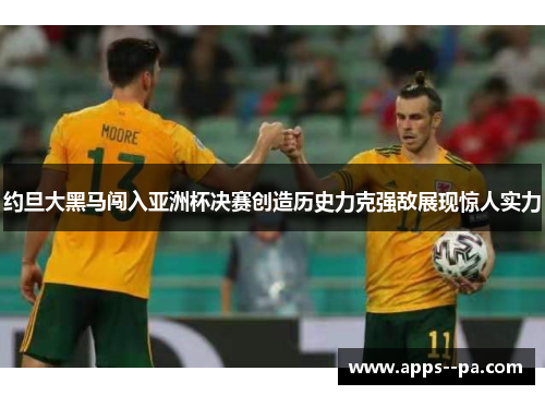 约旦大黑马闯入亚洲杯决赛创造历史力克强敌展现惊人实力