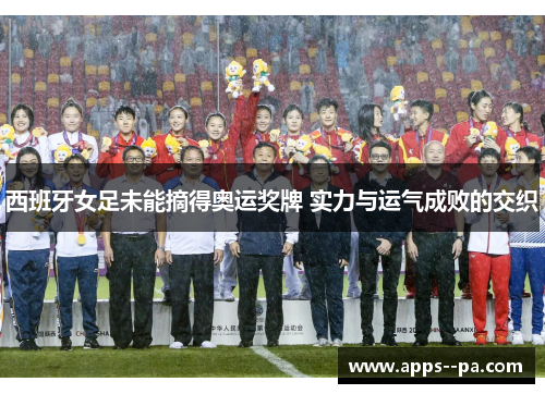 西班牙女足未能摘得奥运奖牌 实力与运气成败的交织 西班牙女足未能摘得奥运奖牌 实力与运气成败的交织