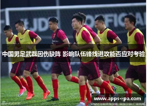 中国男足武磊因伤缺阵 影响队伍锋线进攻能否应对考验 中国男足武磊因伤缺阵 影响队伍锋线进攻能否应对考验