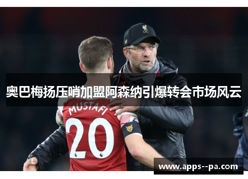 奥巴梅扬压哨加盟阿森纳引爆转会市场风云