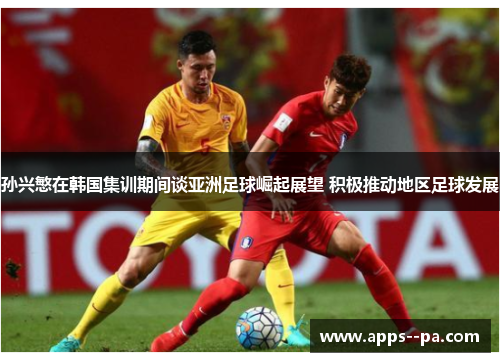 孙兴慜在韩国集训期间谈亚洲足球崛起展望 积极推动地区足球发展