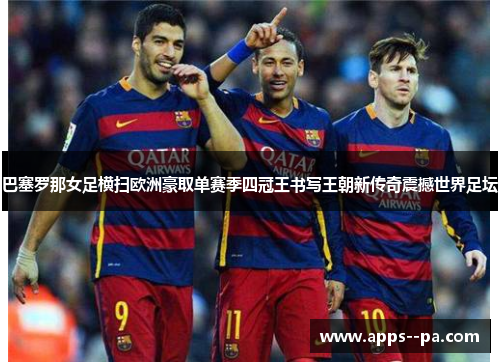 巴塞罗那女足横扫欧洲豪取单赛季四冠王书写王朝新传奇震撼世界足坛