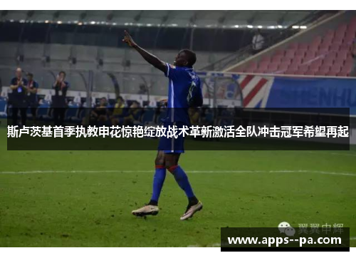 斯卢茨基首季执教申花惊艳绽放战术革新激活全队冲击冠军希望再起