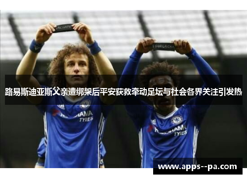 路易斯迪亚斯父亲遭绑架后平安获救牵动足坛与社会各界关注引发热