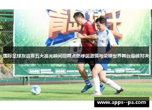 国际足球友谊赛五大高光瞬间回顾点燃绿茵激情与荣耀世界舞台巅峰对决