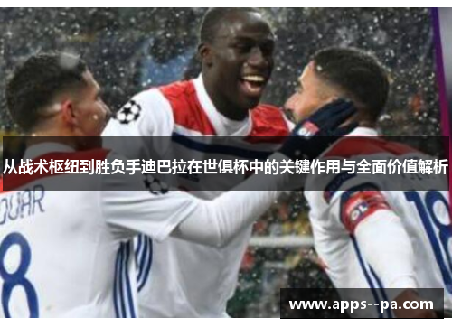 从战术枢纽到胜负手迪巴拉在世俱杯中的关键作用与全面价值解析