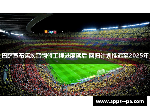 巴萨宣布诺坎普翻修工程进度落后 回归计划推迟至2025年