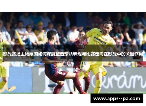 欧战赛场主场氛围如何深度塑造球队表现与比赛走向在欧战中的关键作用