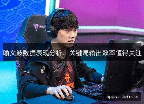 喻文波数据表现分析,关键局输出效率值得关注 喻文波数据表现分析,关键局输出效率值得关注